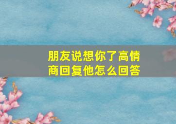 朋友说想你了高情商回复他怎么回答