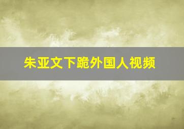 朱亚文下跪外国人视频