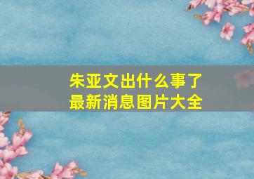 朱亚文出什么事了最新消息图片大全