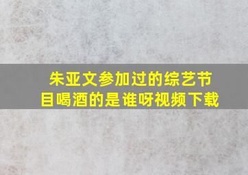 朱亚文参加过的综艺节目喝酒的是谁呀视频下载