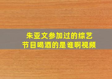 朱亚文参加过的综艺节目喝酒的是谁啊视频