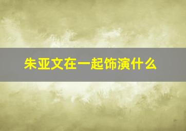 朱亚文在一起饰演什么