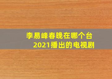 李易峰春晚在哪个台2021播出的电视剧