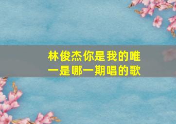 林俊杰你是我的唯一是哪一期唱的歌