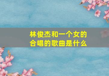 林俊杰和一个女的合唱的歌曲是什么