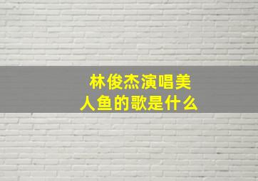 林俊杰演唱美人鱼的歌是什么