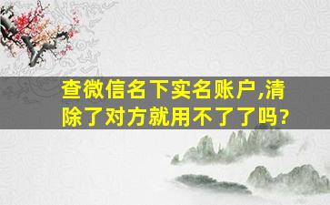 查微信名下实名账户,清除了对方就用不了了吗?