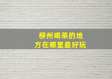 柳州喝茶的地方在哪里最好玩