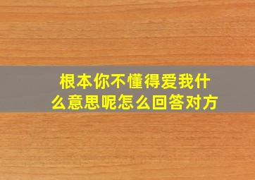 根本你不懂得爱我什么意思呢怎么回答对方