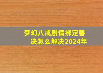 梦幻八戒剧情绑定兽决怎么解决2024年