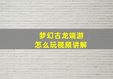 梦幻古龙端游怎么玩视频讲解