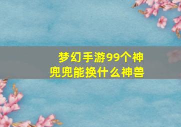 梦幻手游99个神兜兜能换什么神兽