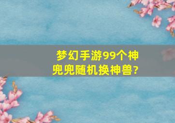 梦幻手游99个神兜兜随机换神兽?