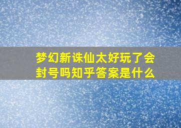 梦幻新诛仙太好玩了会封号吗知乎答案是什么