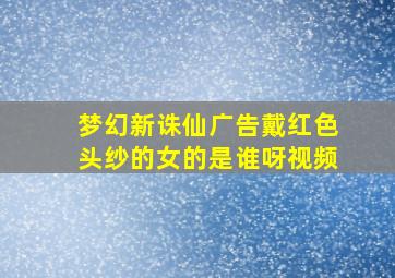 梦幻新诛仙广告戴红色头纱的女的是谁呀视频