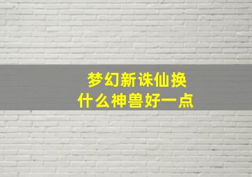 梦幻新诛仙换什么神兽好一点