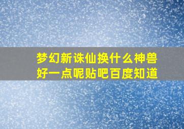 梦幻新诛仙换什么神兽好一点呢贴吧百度知道