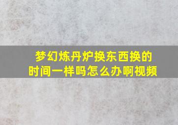 梦幻炼丹炉换东西换的时间一样吗怎么办啊视频