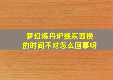 梦幻炼丹炉换东西换的时间不对怎么回事呀