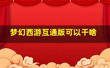 梦幻西游互通版可以干啥