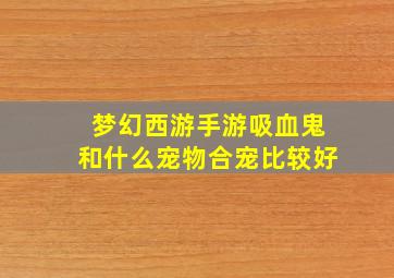 梦幻西游手游吸血鬼和什么宠物合宠比较好