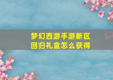 梦幻西游手游新区回归礼盒怎么获得