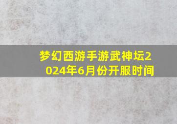 梦幻西游手游武神坛2024年6月份开服时间