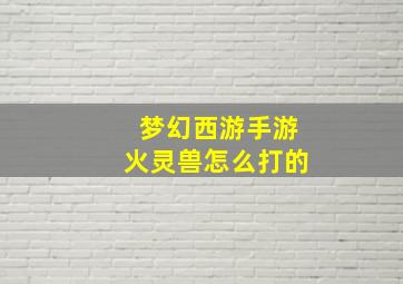 梦幻西游手游火灵兽怎么打的