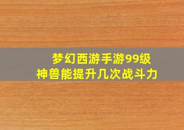 梦幻西游手游99级神兽能提升几次战斗力