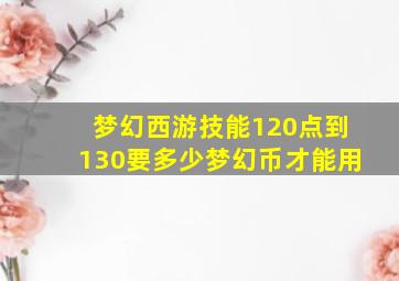 梦幻西游技能120点到130要多少梦幻币才能用