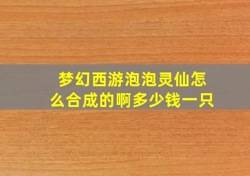 梦幻西游泡泡灵仙怎么合成的啊多少钱一只