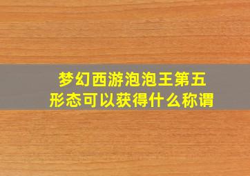 梦幻西游泡泡王第五形态可以获得什么称谓