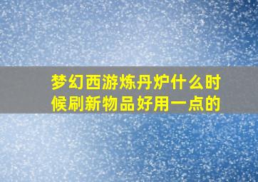 梦幻西游炼丹炉什么时候刷新物品好用一点的