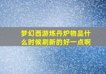 梦幻西游炼丹炉物品什么时候刷新的好一点啊