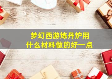 梦幻西游炼丹炉用什么材料做的好一点