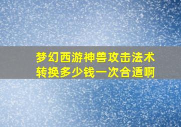 梦幻西游神兽攻击法术转换多少钱一次合适啊