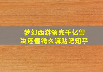 梦幻西游领完千亿兽决还值钱么嘛贴吧知乎