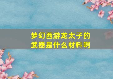 梦幻西游龙太子的武器是什么材料啊