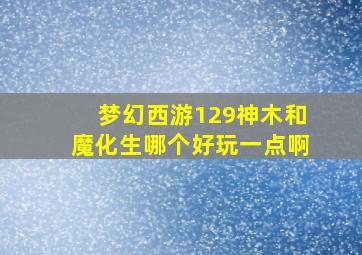 梦幻西游129神木和魔化生哪个好玩一点啊