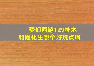 梦幻西游129神木和魔化生哪个好玩点啊