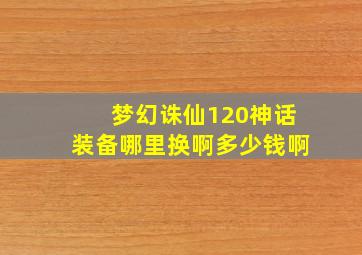 梦幻诛仙120神话装备哪里换啊多少钱啊