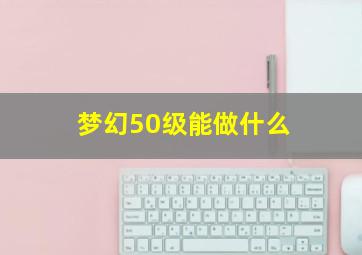 梦幻50级能做什么