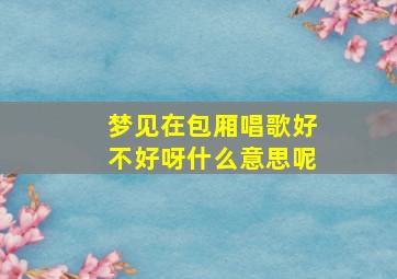 梦见在包厢唱歌好不好呀什么意思呢