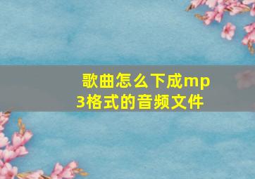 歌曲怎么下成mp3格式的音频文件