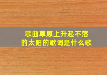 歌曲草原上升起不落的太阳的歌词是什么歌