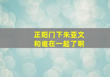 正阳门下朱亚文和谁在一起了啊