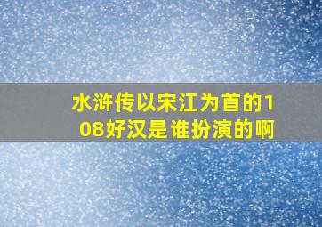 水浒传以宋江为首的108好汉是谁扮演的啊