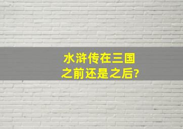 水浒传在三国之前还是之后?