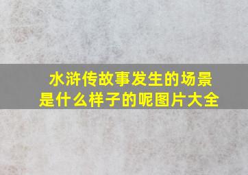 水浒传故事发生的场景是什么样子的呢图片大全