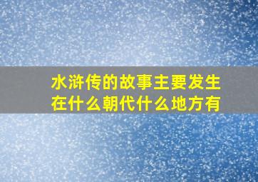 水浒传的故事主要发生在什么朝代什么地方有